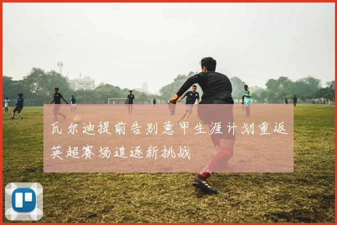 瓦尔迪提前告别意甲生涯计划重返英超赛场追逐新挑战