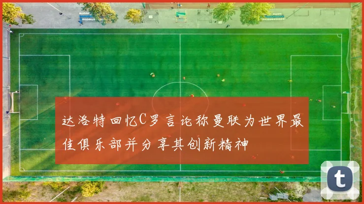 达洛特回忆C罗言论称曼联为世界最佳俱乐部并分享其创新精神