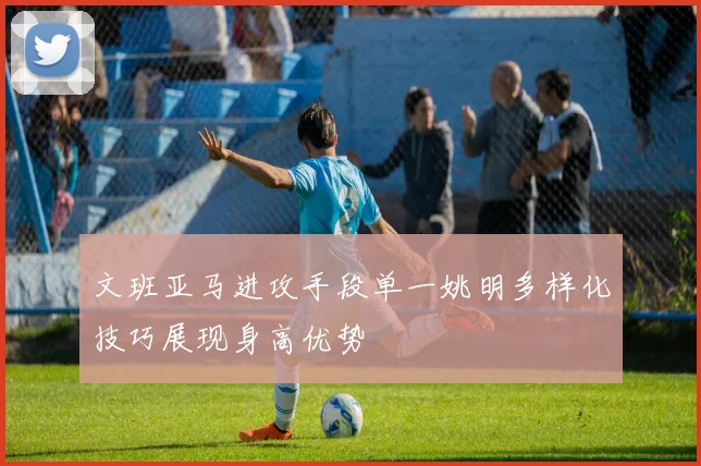 文班亚马进攻手段单一姚明多样化技巧展现身高优势