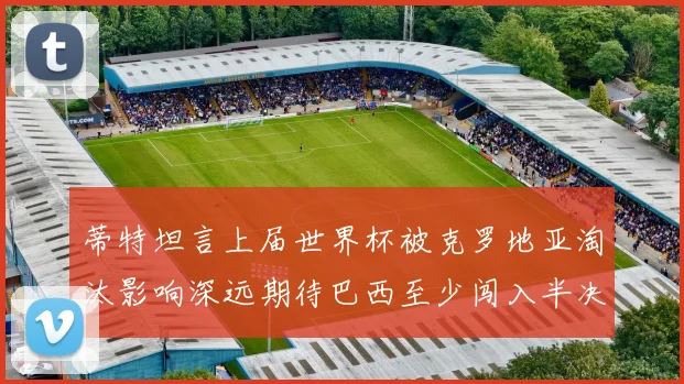 蒂特坦言上届世界杯被克罗地亚淘汰影响深远期待巴西至少闯入半决赛