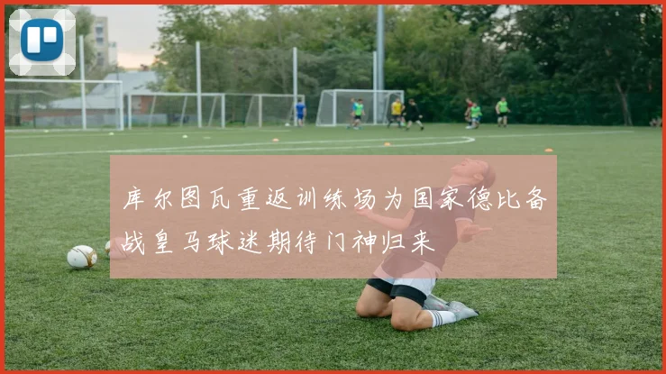 库尔图瓦重返训练场为国家德比备战皇马球迷期待门神归来