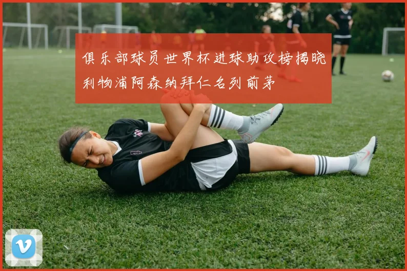 俱乐部球员世界杯进球助攻榜揭晓利物浦阿森纳拜仁名列前茅