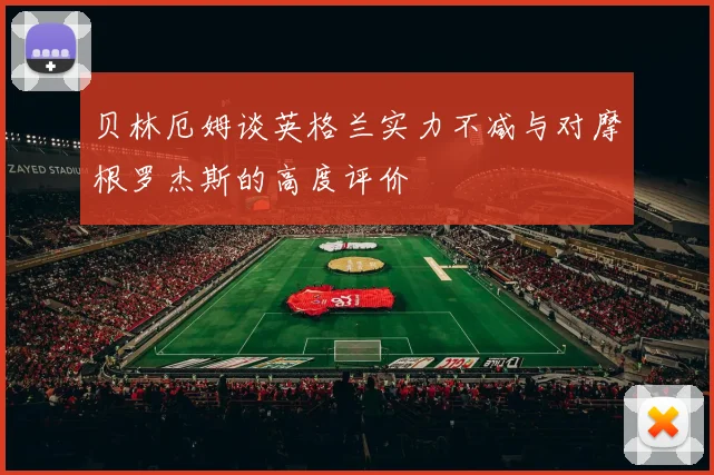 贝林厄姆谈英格兰实力不减与对摩根罗杰斯的高度评价