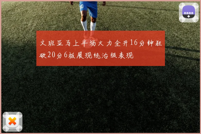 文班亚马上半场火力全开16分钟狂砍20分6板展现统治级表现