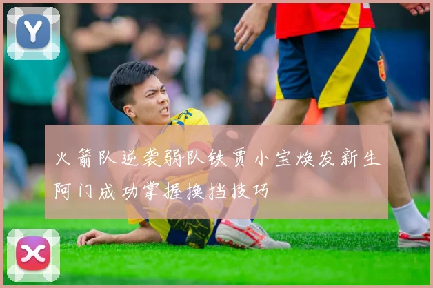 火箭队逆袭弱队铁贾小宝焕发新生阿门成功掌握换挡技巧