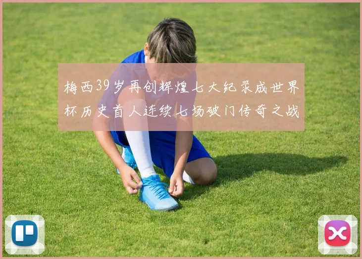 梅西39岁再创辉煌七大纪录成世界杯历史首人连续七场破门传奇之战
