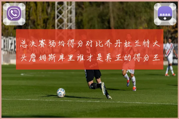 总决赛场均得分对比乔丹杜兰特大头詹姆斯库里谁才是真正的得分王