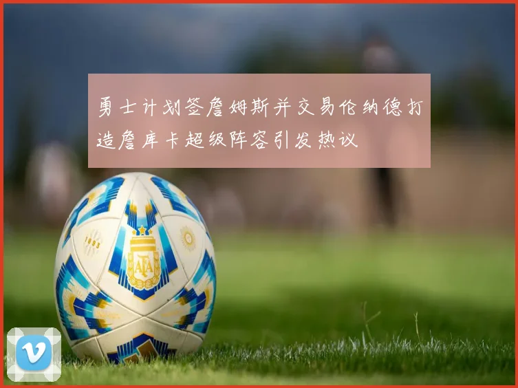 勇士计划签詹姆斯并交易伦纳德打造詹库卡超级阵容引发热议
