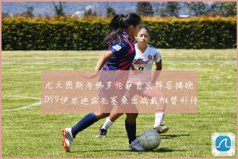 尤文图斯与佛罗伦萨首发阵容揭晓DV9伊尔迪兹孔塞桑出战戴维替补待命