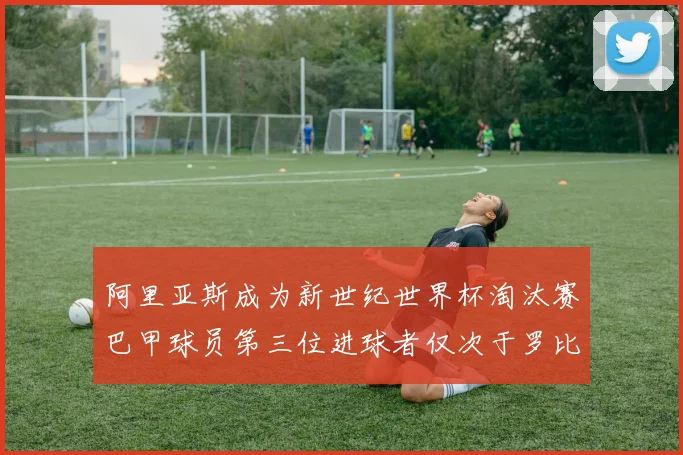 阿里亚斯成为新世纪世界杯淘汰赛巴甲球员第三位进球者仅次于罗比尼奥