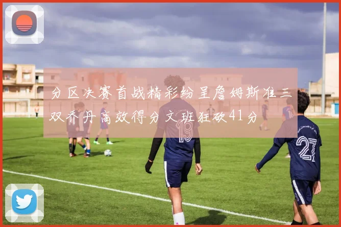 分区决赛首战精彩纷呈詹姆斯准三双乔丹高效得分文班狂砍41分