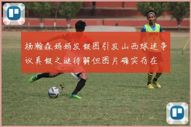 杨瀚森妈妈发假图引发山西球迷争议真假之谜待解但图片确实存在