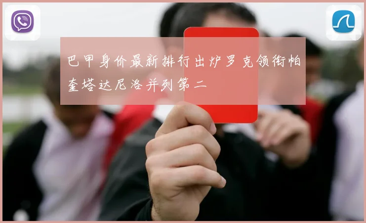 巴甲身价最新排行出炉罗克领衔帕奎塔达尼洛并列第二