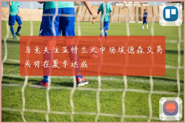 马竞关注亚特兰大中场埃德森交易或将在夏季达成