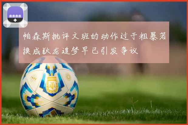 帕森斯批评文班的动作过于粗暴若换成狄龙追梦早已引发争议