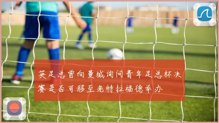 英足总曾向曼城询问青年足总杯决赛是否可移至老特拉福德举办