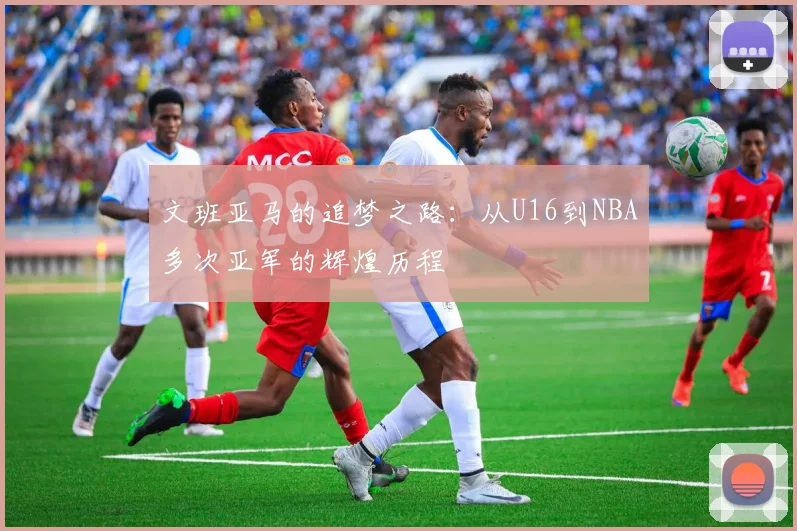 文班亚马的追梦之路：从U16到NBA多次亚军的辉煌历程