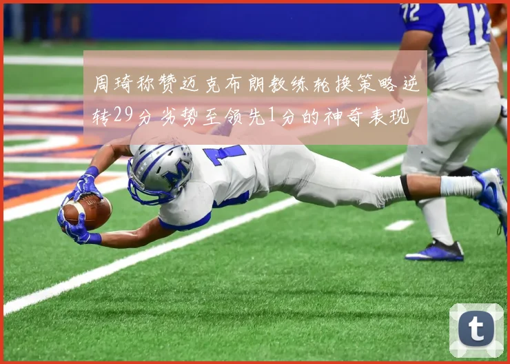 周琦称赞迈克布朗教练轮换策略逆转29分劣势至领先1分的神奇表现