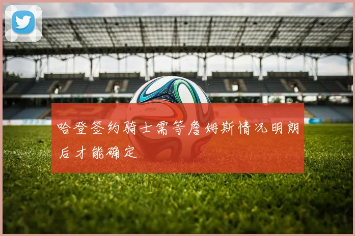 哈登签约骑士需等詹姆斯情况明朗后才能确定
