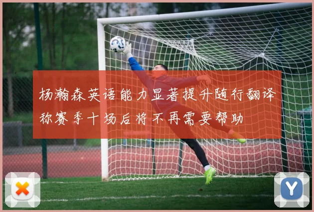 杨瀚森英语能力显著提升随行翻译称赛季十场后将不再需要帮助