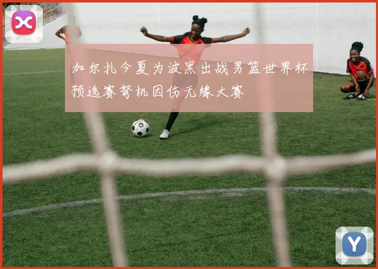 加尔扎今夏为波黑出战男篮世界杯预选赛弩机因伤无缘大赛