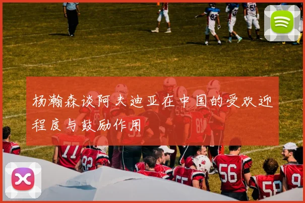 杨瀚森谈阿夫迪亚在中国的受欢迎程度与鼓励作用