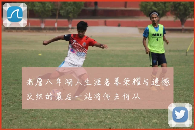 老詹八年湖人生涯落幕荣耀与遗憾交织的最后一站将何去何从