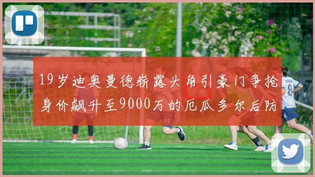 19岁迪奥曼德崭露头角引豪门争抢身价飙升至9000万的厄瓜多尔后防新星