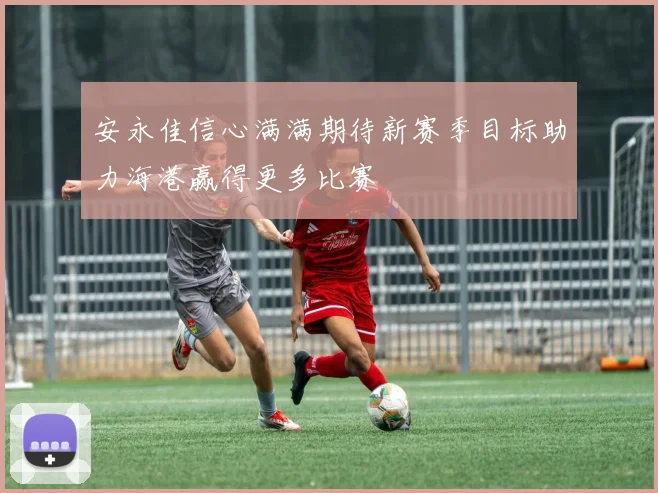 安永佳信心满满期待新赛季目标助力海港赢得更多比赛