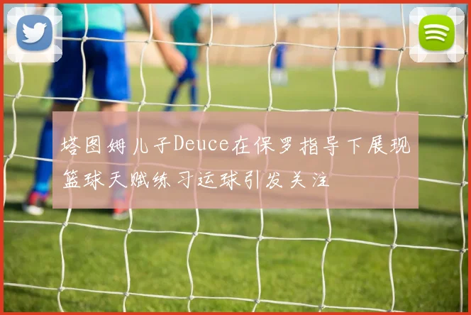 塔图姆儿子Deuce在保罗指导下展现篮球天赋练习运球引发关注