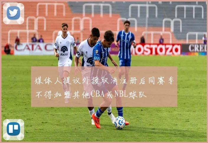 媒体人提议外援取消注册后同赛季不得加盟其他CBA或NBL球队
