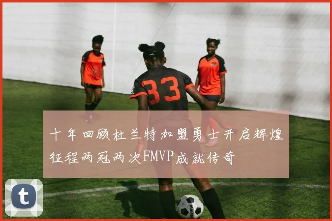 十年回顾杜兰特加盟勇士开启辉煌征程两冠两次FMVP成就传奇