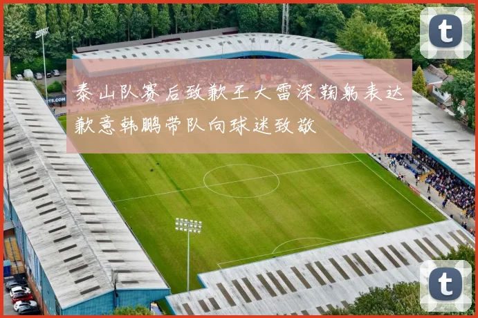 泰山队赛后致歉王大雷深鞠躬表达歉意韩鹏带队向球迷致敬